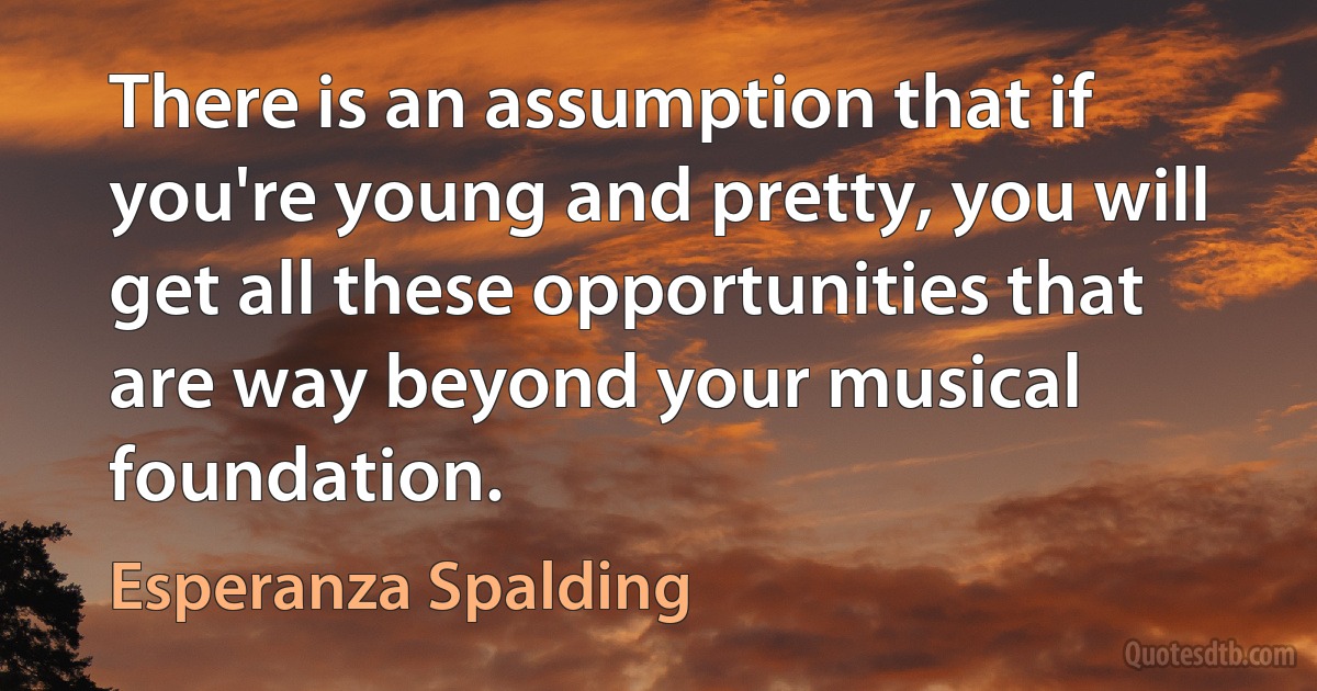 There is an assumption that if you're young and pretty, you will get all these opportunities that are way beyond your musical foundation. (Esperanza Spalding)