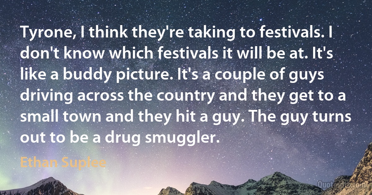 Tyrone, I think they're taking to festivals. I don't know which festivals it will be at. It's like a buddy picture. It's a couple of guys driving across the country and they get to a small town and they hit a guy. The guy turns out to be a drug smuggler. (Ethan Suplee)