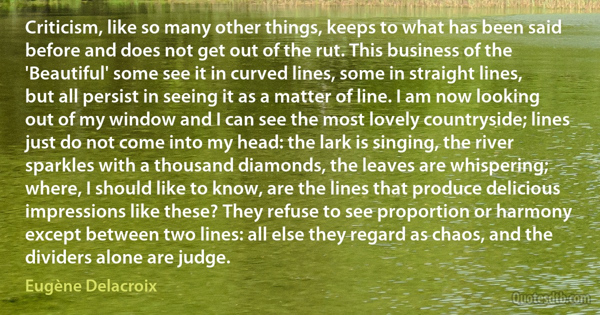 Criticism, like so many other things, keeps to what has been said before and does not get out of the rut. This business of the 'Beautiful' some see it in curved lines, some in straight lines, but all persist in seeing it as a matter of line. I am now looking out of my window and I can see the most lovely countryside; lines just do not come into my head: the lark is singing, the river sparkles with a thousand diamonds, the leaves are whispering; where, I should like to know, are the lines that produce delicious impressions like these? They refuse to see proportion or harmony except between two lines: all else they regard as chaos, and the dividers alone are judge. (Eugène Delacroix)