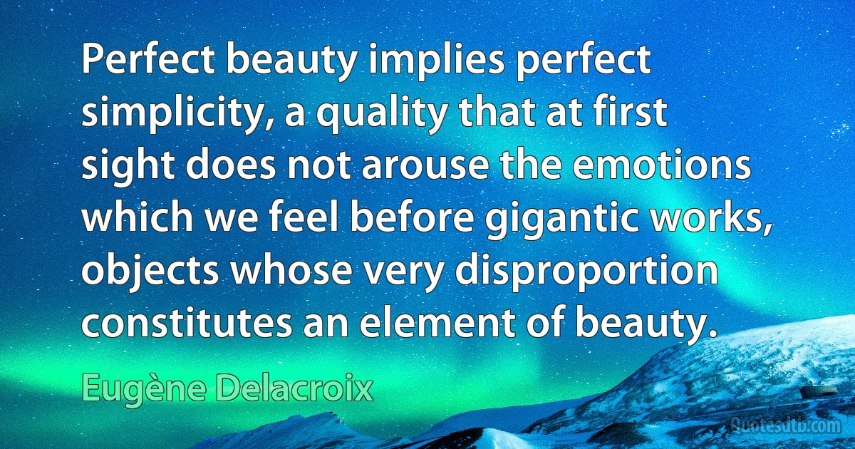 Perfect beauty implies perfect simplicity, a quality that at first sight does not arouse the emotions which we feel before gigantic works, objects whose very disproportion constitutes an element of beauty. (Eugène Delacroix)