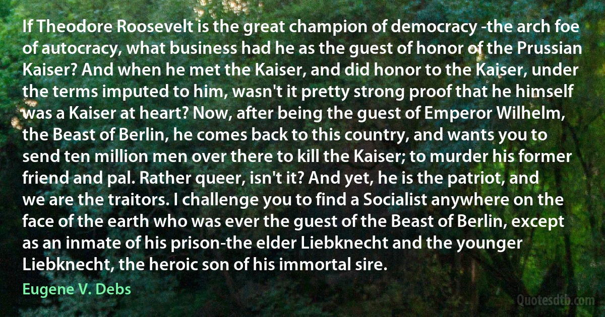 If Theodore Roosevelt is the great champion of democracy -the arch foe of autocracy, what business had he as the guest of honor of the Prussian Kaiser? And when he met the Kaiser, and did honor to the Kaiser, under the terms imputed to him, wasn't it pretty strong proof that he himself was a Kaiser at heart? Now, after being the guest of Emperor Wilhelm, the Beast of Berlin, he comes back to this country, and wants you to send ten million men over there to kill the Kaiser; to murder his former friend and pal. Rather queer, isn't it? And yet, he is the patriot, and we are the traitors. I challenge you to find a Socialist anywhere on the face of the earth who was ever the guest of the Beast of Berlin, except as an inmate of his prison-the elder Liebknecht and the younger Liebknecht, the heroic son of his immortal sire. (Eugene V. Debs)