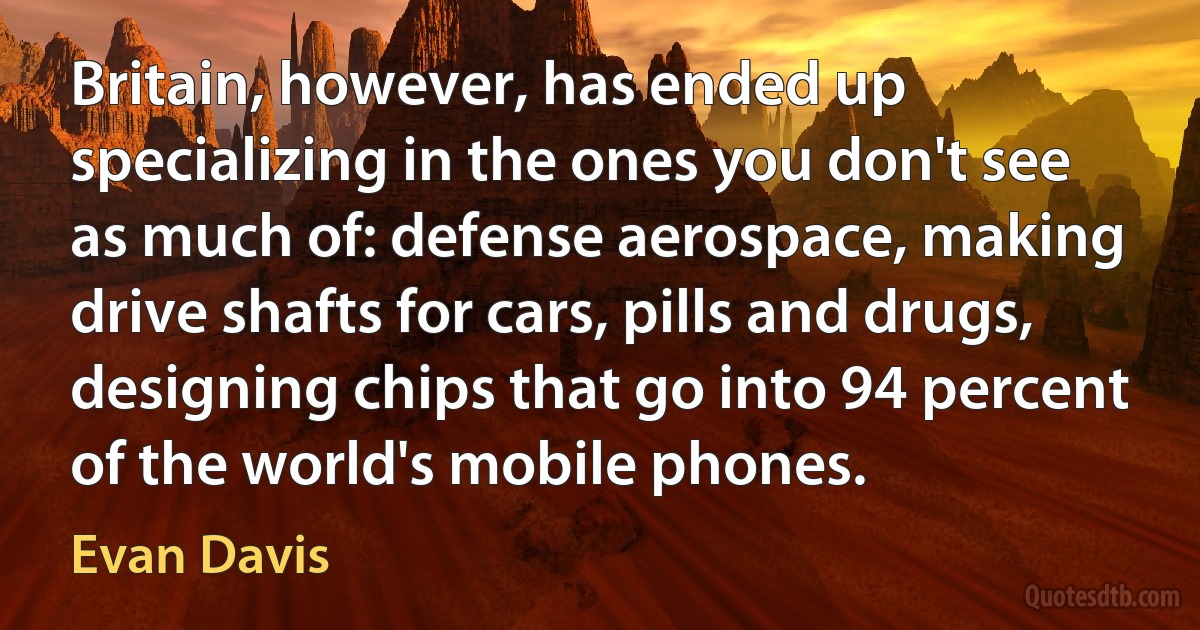 Britain, however, has ended up specializing in the ones you don't see as much of: defense aerospace, making drive shafts for cars, pills and drugs, designing chips that go into 94 percent of the world's mobile phones. (Evan Davis)