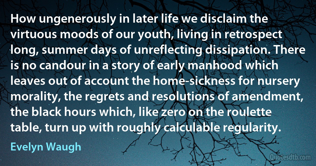 How ungenerously in later life we disclaim the virtuous moods of our youth, living in retrospect long, summer days of unreflecting dissipation. There is no candour in a story of early manhood which leaves out of account the home-sickness for nursery morality, the regrets and resolutions of amendment, the black hours which, like zero on the roulette table, turn up with roughly calculable regularity. (Evelyn Waugh)