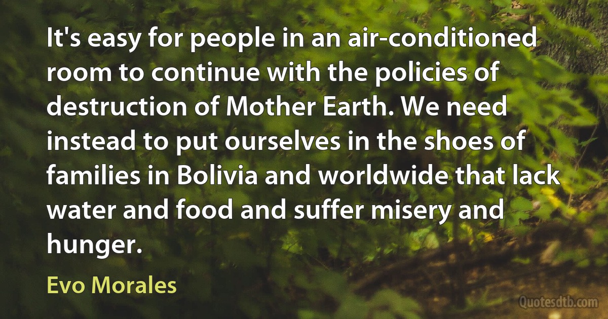 It's easy for people in an air-conditioned room to continue with the policies of destruction of Mother Earth. We need instead to put ourselves in the shoes of families in Bolivia and worldwide that lack water and food and suffer misery and hunger. (Evo Morales)