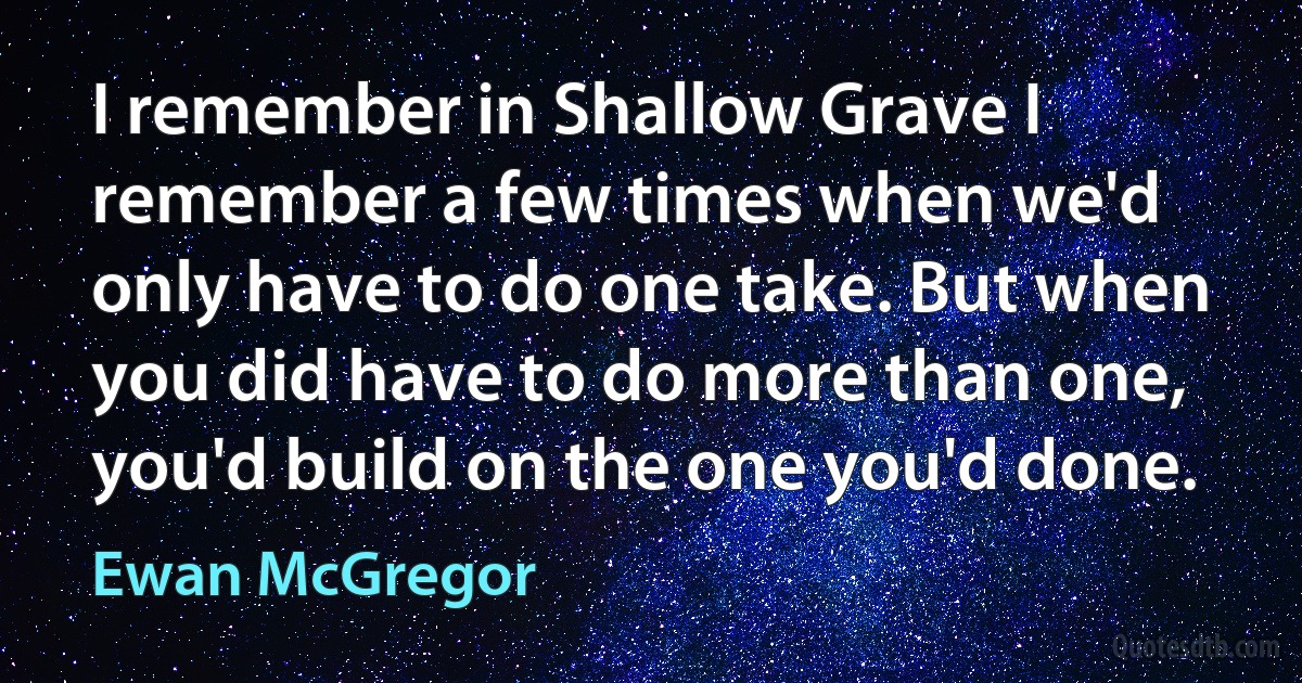 I remember in Shallow Grave I remember a few times when we'd only have to do one take. But when you did have to do more than one, you'd build on the one you'd done. (Ewan McGregor)