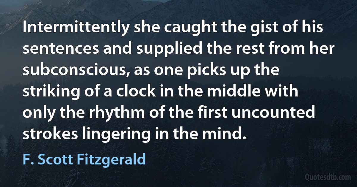 Intermittently she caught the gist of his sentences and supplied the rest from her subconscious, as one picks up the striking of a clock in the middle with only the rhythm of the first uncounted strokes lingering in the mind. (F. Scott Fitzgerald)