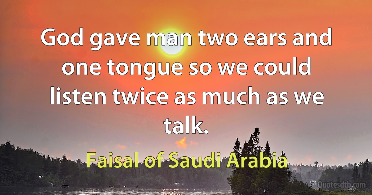 God gave man two ears and one tongue so we could listen twice as much as we talk. (Faisal of Saudi Arabia)