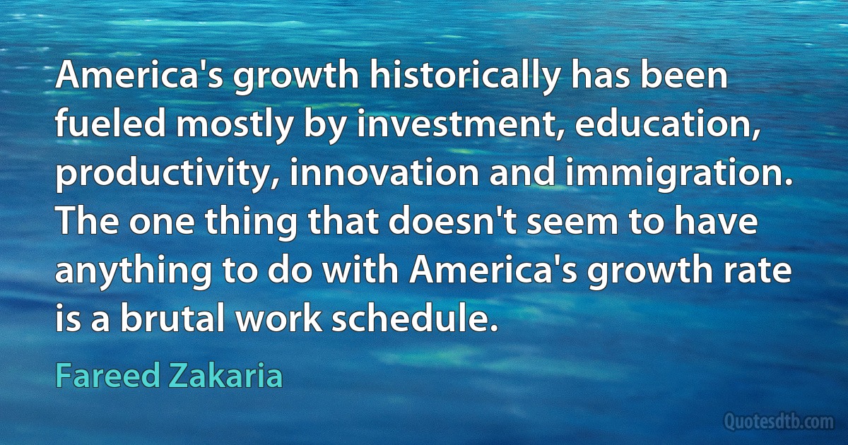 America's growth historically has been fueled mostly by investment, education, productivity, innovation and immigration. The one thing that doesn't seem to have anything to do with America's growth rate is a brutal work schedule. (Fareed Zakaria)