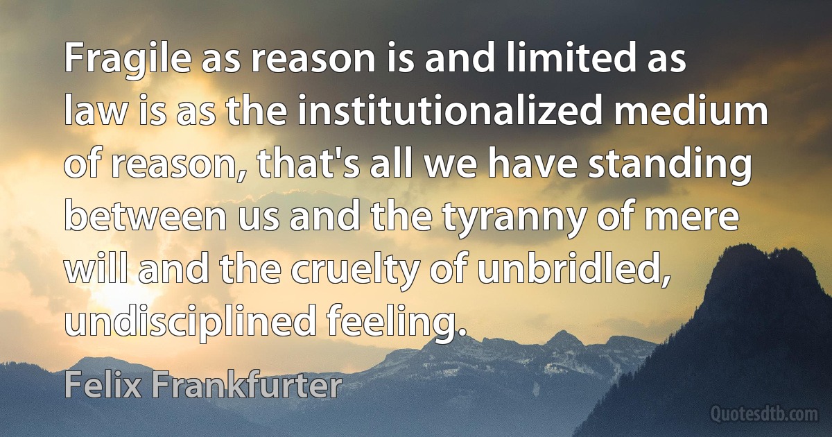 Fragile as reason is and limited as law is as the institutionalized medium of reason, that's all we have standing between us and the tyranny of mere will and the cruelty of unbridled, undisciplined feeling. (Felix Frankfurter)