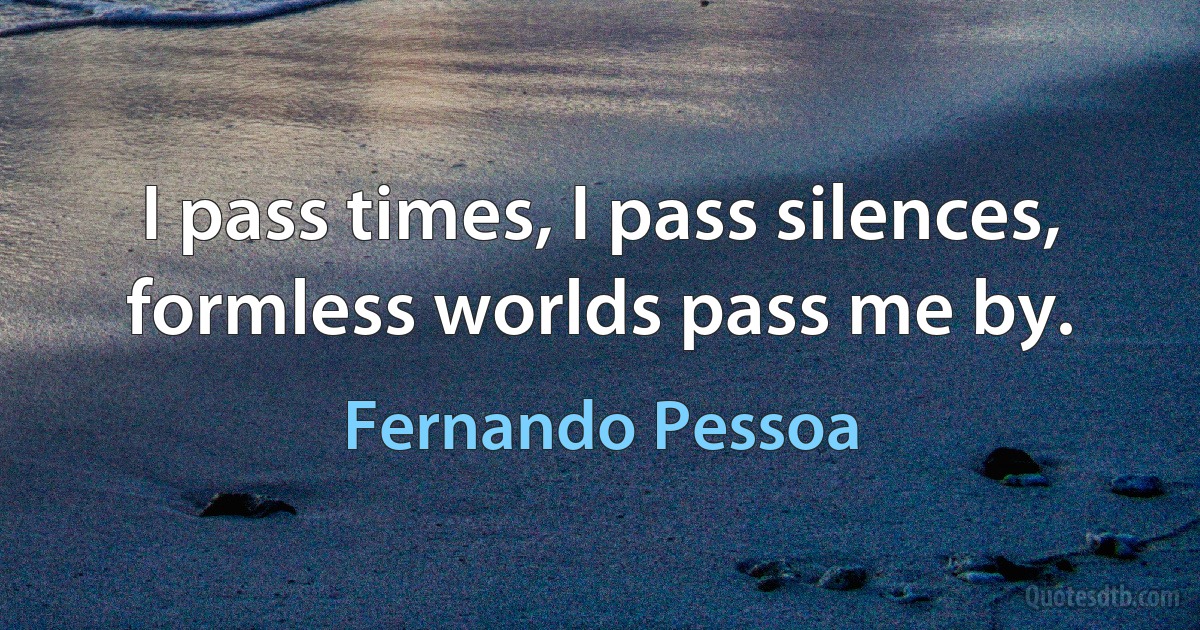 I pass times, I pass silences, formless worlds pass me by. (Fernando Pessoa)