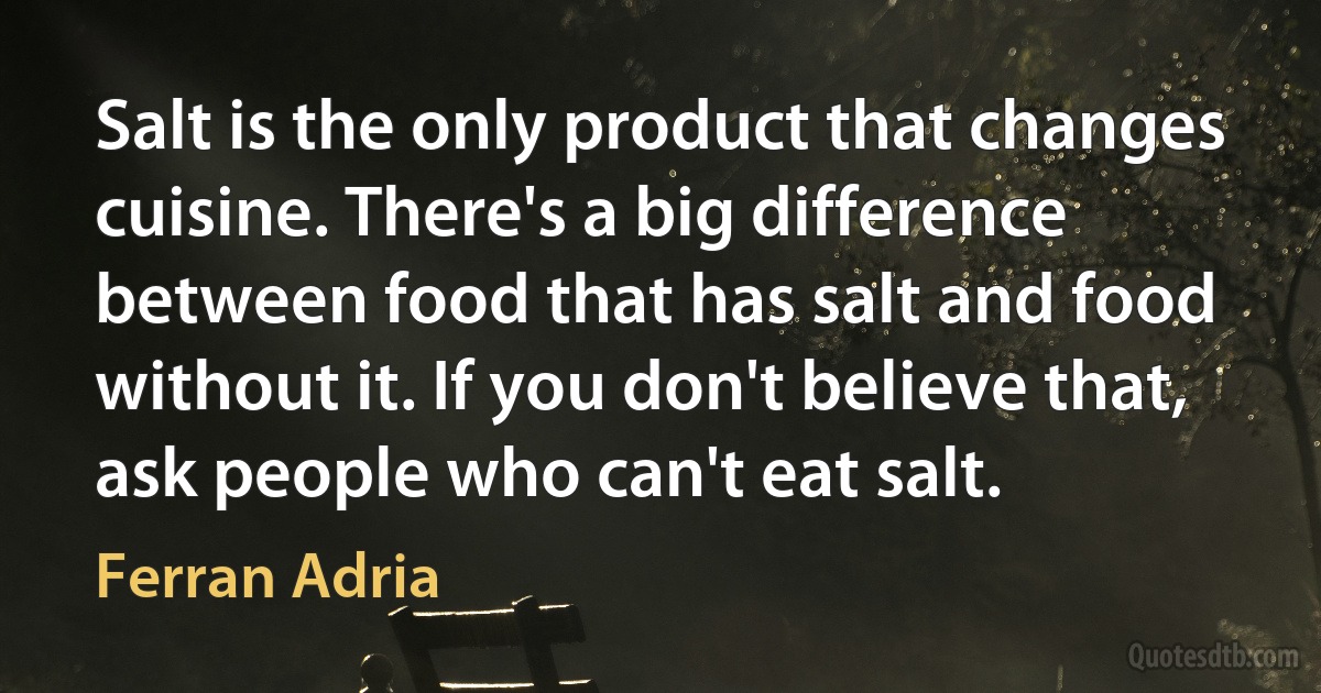 Salt is the only product that changes cuisine. There's a big difference between food that has salt and food without it. If you don't believe that, ask people who can't eat salt. (Ferran Adria)