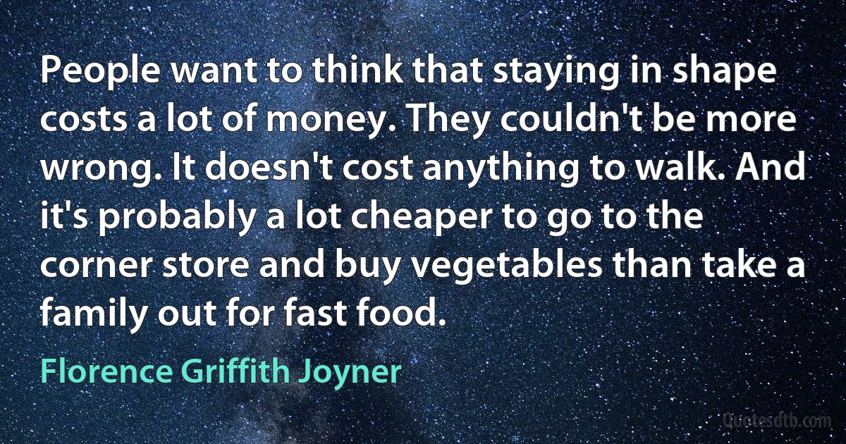 People want to think that staying in shape costs a lot of money. They couldn't be more wrong. It doesn't cost anything to walk. And it's probably a lot cheaper to go to the corner store and buy vegetables than take a family out for fast food. (Florence Griffith Joyner)