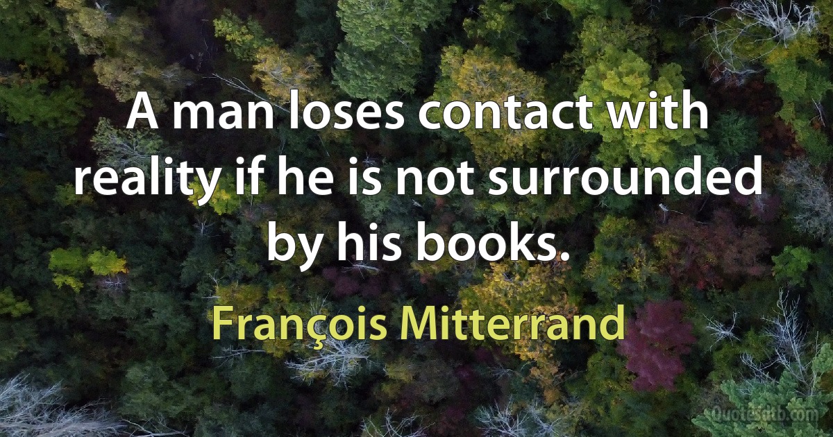 A man loses contact with reality if he is not surrounded by his books. (François Mitterrand)