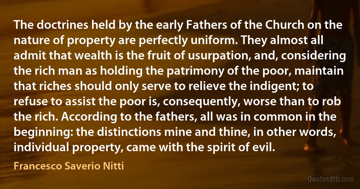 The doctrines held by the early Fathers of the Church on the nature of property are perfectly uniform. They almost all admit that wealth is the fruit of usurpation, and, considering the rich man as holding the patrimony of the poor, maintain that riches should only serve to relieve the indigent; to refuse to assist the poor is, consequently, worse than to rob the rich. According to the fathers, all was in common in the beginning: the distinctions mine and thine, in other words, individual property, came with the spirit of evil. (Francesco Saverio Nitti)