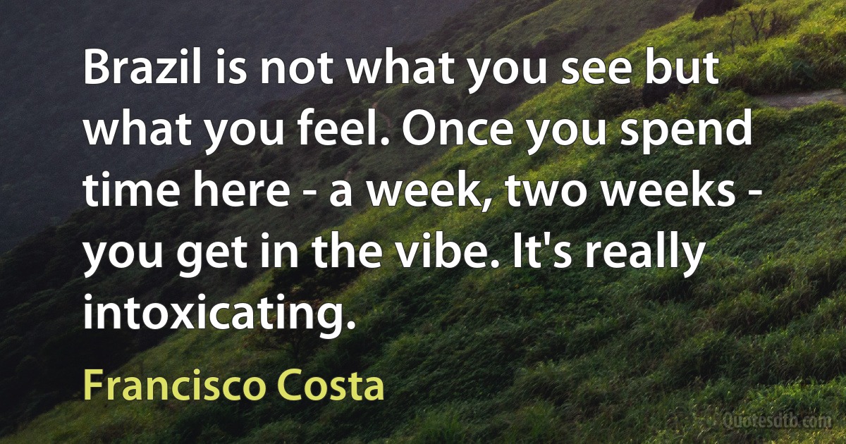 Brazil is not what you see but what you feel. Once you spend time here - a week, two weeks - you get in the vibe. It's really intoxicating. (Francisco Costa)