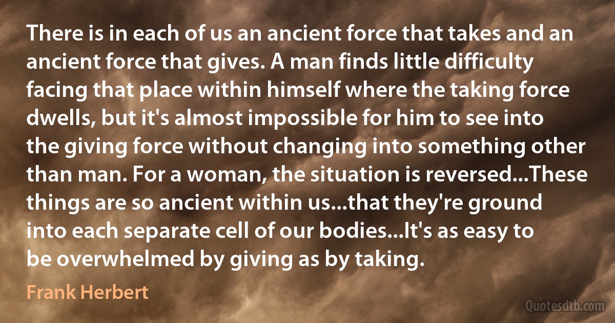 There is in each of us an ancient force that takes and an ancient force that gives. A man finds little difficulty facing that place within himself where the taking force dwells, but it's almost impossible for him to see into the giving force without changing into something other than man. For a woman, the situation is reversed...These things are so ancient within us...that they're ground into each separate cell of our bodies...It's as easy to be overwhelmed by giving as by taking. (Frank Herbert)