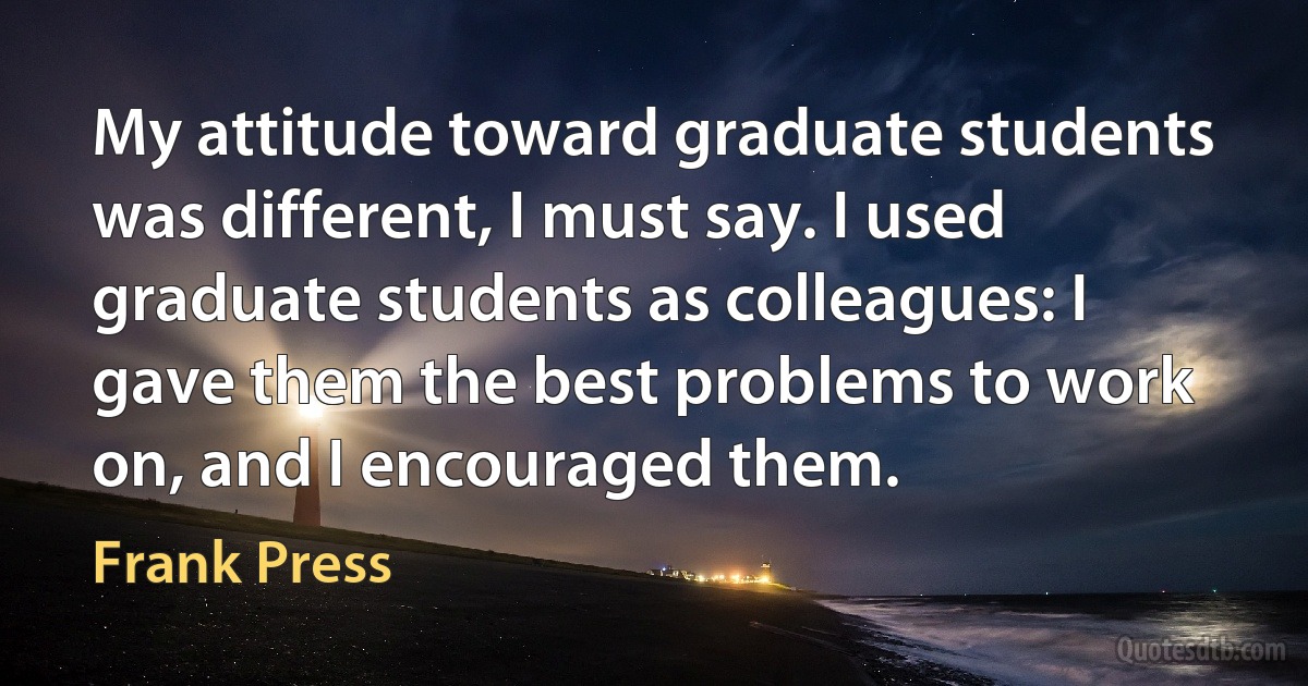 My attitude toward graduate students was different, I must say. I used graduate students as colleagues: I gave them the best problems to work on, and I encouraged them. (Frank Press)