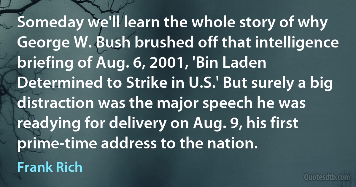 Someday we'll learn the whole story of why George W. Bush brushed off that intelligence briefing of Aug. 6, 2001, 'Bin Laden Determined to Strike in U.S.' But surely a big distraction was the major speech he was readying for delivery on Aug. 9, his first prime-time address to the nation. (Frank Rich)