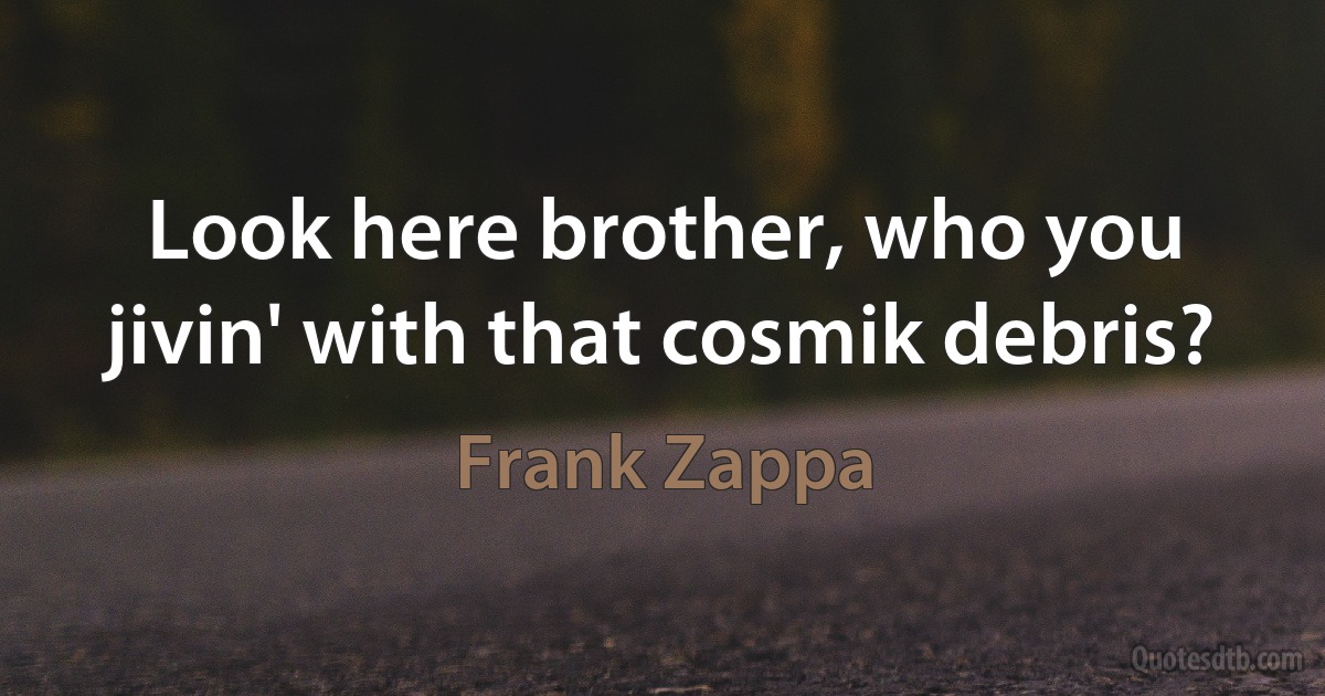 Look here brother, who you jivin' with that cosmik debris? (Frank Zappa)