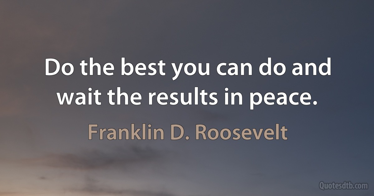 Do the best you can do and wait the results in peace. (Franklin D. Roosevelt)