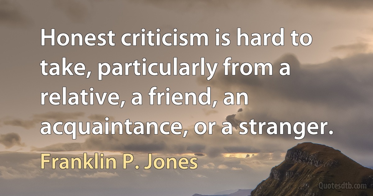 Honest criticism is hard to take, particularly from a relative, a friend, an acquaintance, or a stranger. (Franklin P. Jones)