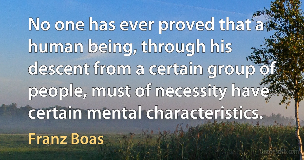 No one has ever proved that a human being, through his descent from a certain group of people, must of necessity have certain mental characteristics. (Franz Boas)