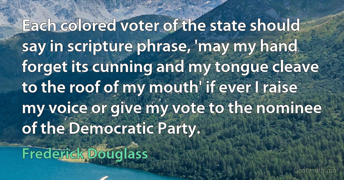 Each colored voter of the state should say in scripture phrase, 'may my hand forget its cunning and my tongue cleave to the roof of my mouth' if ever I raise my voice or give my vote to the nominee of the Democratic Party. (Frederick Douglass)