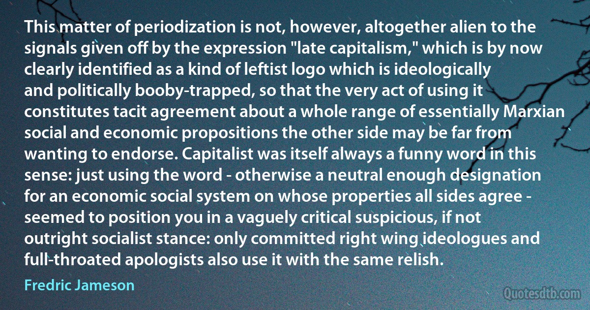 This matter of periodization is not, however, altogether alien to the signals given off by the expression "late capitalism," which is by now clearly identified as a kind of leftist logo which is ideologically and politically booby-trapped, so that the very act of using it constitutes tacit agreement about a whole range of essentially Marxian social and economic propositions the other side may be far from wanting to endorse. Capitalist was itself always a funny word in this sense: just using the word - otherwise a neutral enough designation for an economic social system on whose properties all sides agree - seemed to position you in a vaguely critical suspicious, if not outright socialist stance: only committed right wing ideologues and full-throated apologists also use it with the same relish. (Fredric Jameson)