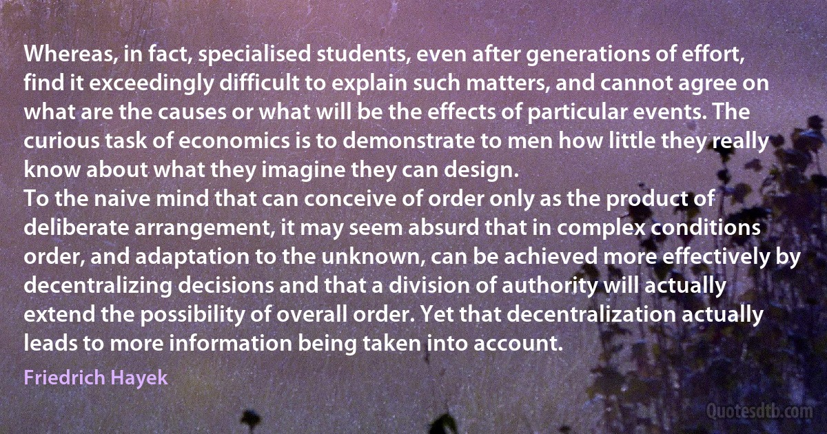 Whereas, in fact, specialised students, even after generations of effort, find it exceedingly difficult to explain such matters, and cannot agree on what are the causes or what will be the effects of particular events. The curious task of economics is to demonstrate to men how little they really know about what they imagine they can design.
To the naive mind that can conceive of order only as the product of deliberate arrangement, it may seem absurd that in complex conditions order, and adaptation to the unknown, can be achieved more effectively by decentralizing decisions and that a division of authority will actually extend the possibility of overall order. Yet that decentralization actually leads to more information being taken into account. (Friedrich Hayek)