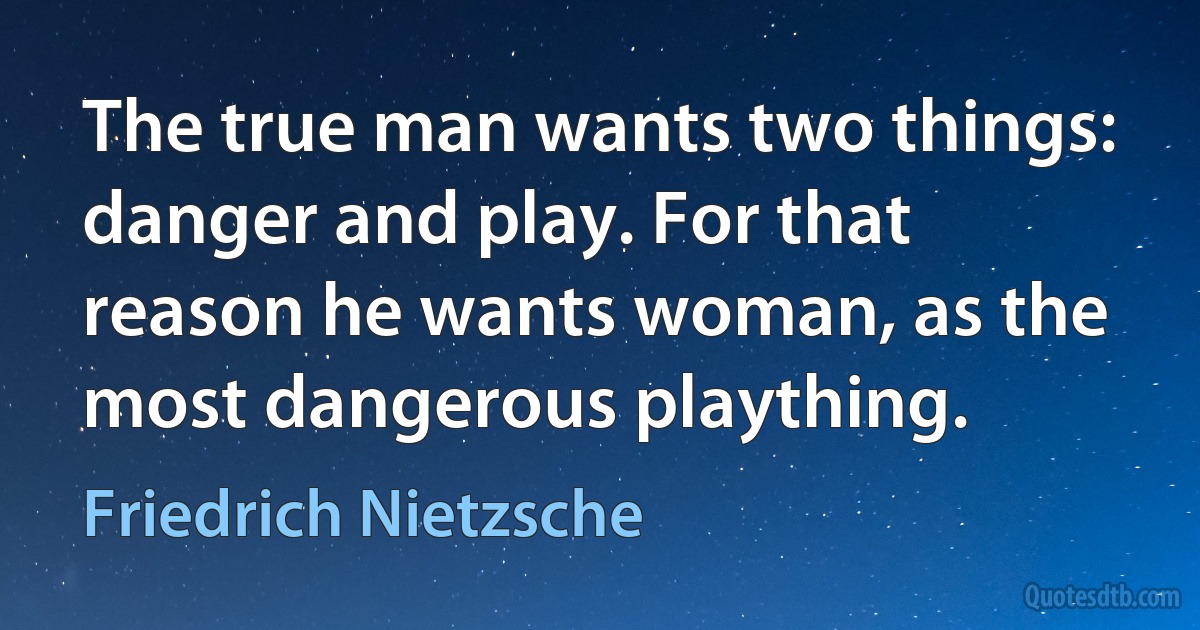 The true man wants two things: danger and play. For that reason he wants woman, as the most dangerous plaything. (Friedrich Nietzsche)