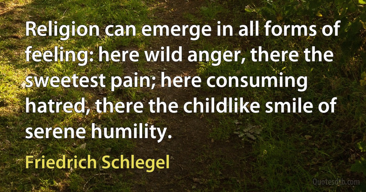 Religion can emerge in all forms of feeling: here wild anger, there the sweetest pain; here consuming hatred, there the childlike smile of serene humility. (Friedrich Schlegel)