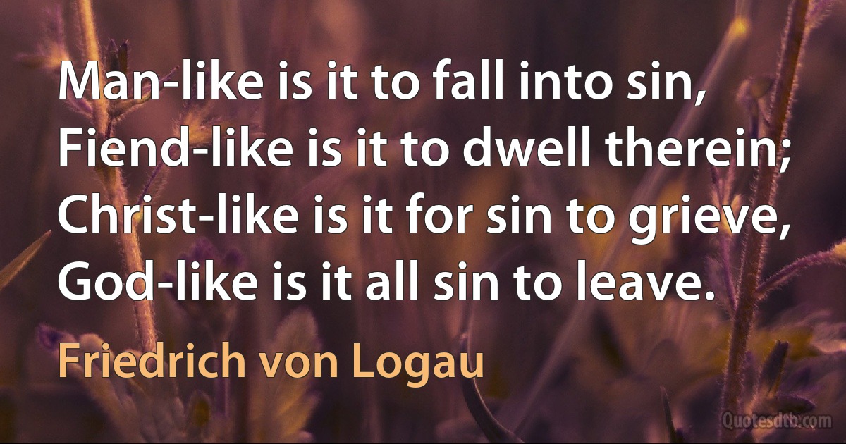 Man-like is it to fall into sin,
Fiend-like is it to dwell therein;
Christ-like is it for sin to grieve,
God-like is it all sin to leave. (Friedrich von Logau)