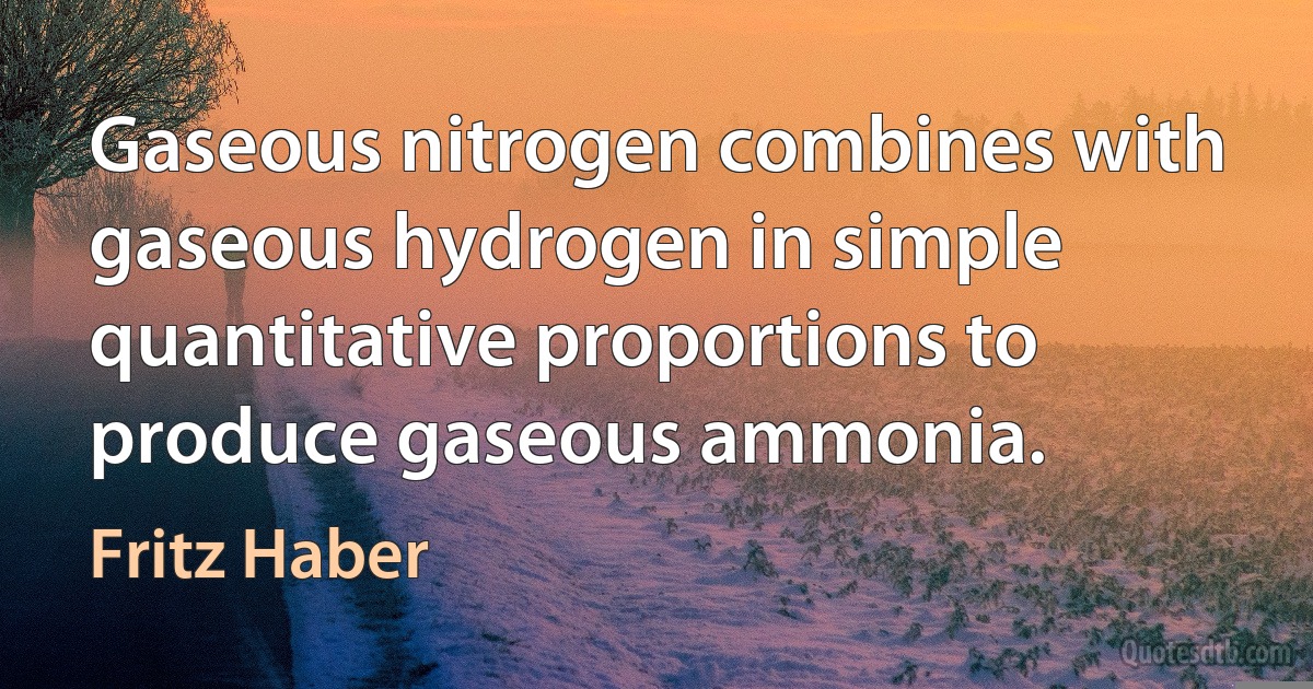 Gaseous nitrogen combines with gaseous hydrogen in simple quantitative proportions to produce gaseous ammonia. (Fritz Haber)