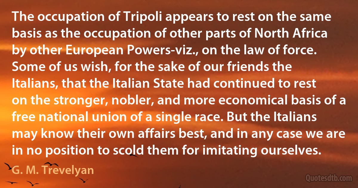 The occupation of Tripoli appears to rest on the same basis as the occupation of other parts of North Africa by other European Powers-viz., on the law of force. Some of us wish, for the sake of our friends the Italians, that the Italian State had continued to rest on the stronger, nobler, and more economical basis of a free national union of a single race. But the Italians may know their own affairs best, and in any case we are in no position to scold them for imitating ourselves. (G. M. Trevelyan)