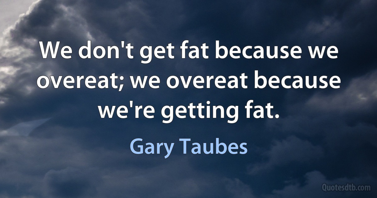 We don't get fat because we overeat; we overeat because we're getting fat. (Gary Taubes)