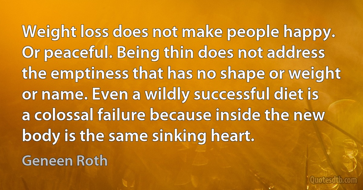 Weight loss does not make people happy. Or peaceful. Being thin does not address the emptiness that has no shape or weight or name. Even a wildly successful diet is a colossal failure because inside the new body is the same sinking heart. (Geneen Roth)