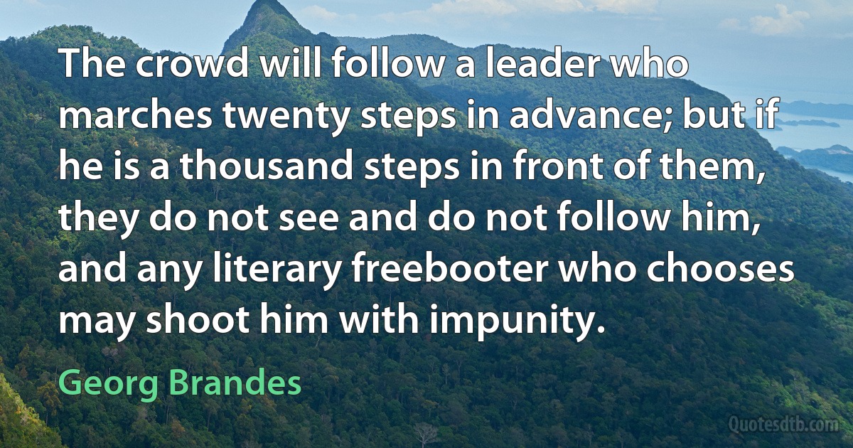 The crowd will follow a leader who marches twenty steps in advance; but if he is a thousand steps in front of them, they do not see and do not follow him, and any literary freebooter who chooses may shoot him with impunity. (Georg Brandes)