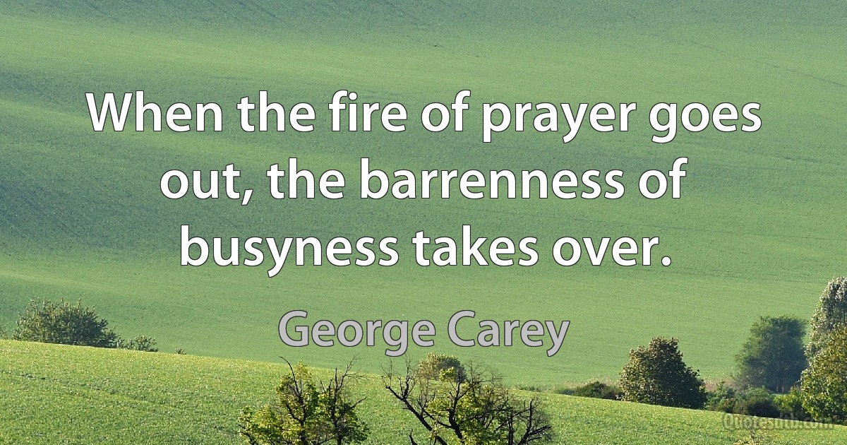 When the fire of prayer goes out, the barrenness of busyness takes over. (George Carey)