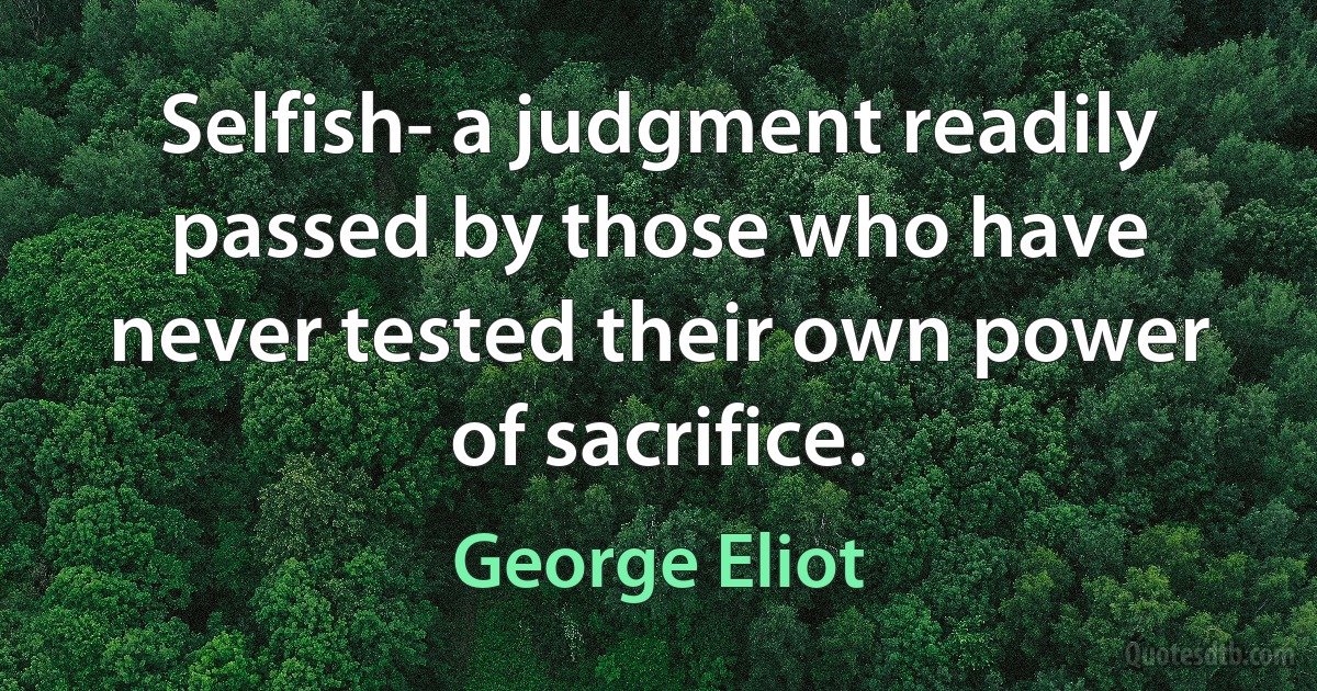 Selfish- a judgment readily passed by those who have never tested their own power of sacrifice. (George Eliot)