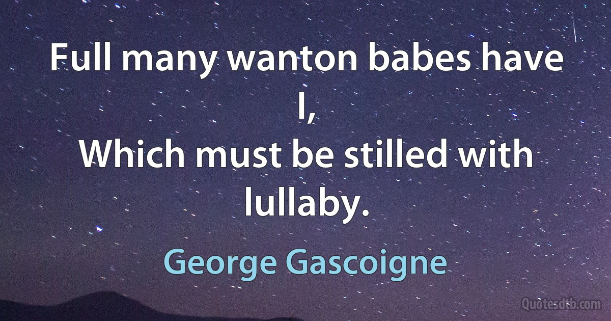 Full many wanton babes have I,
Which must be stilled with lullaby. (George Gascoigne)