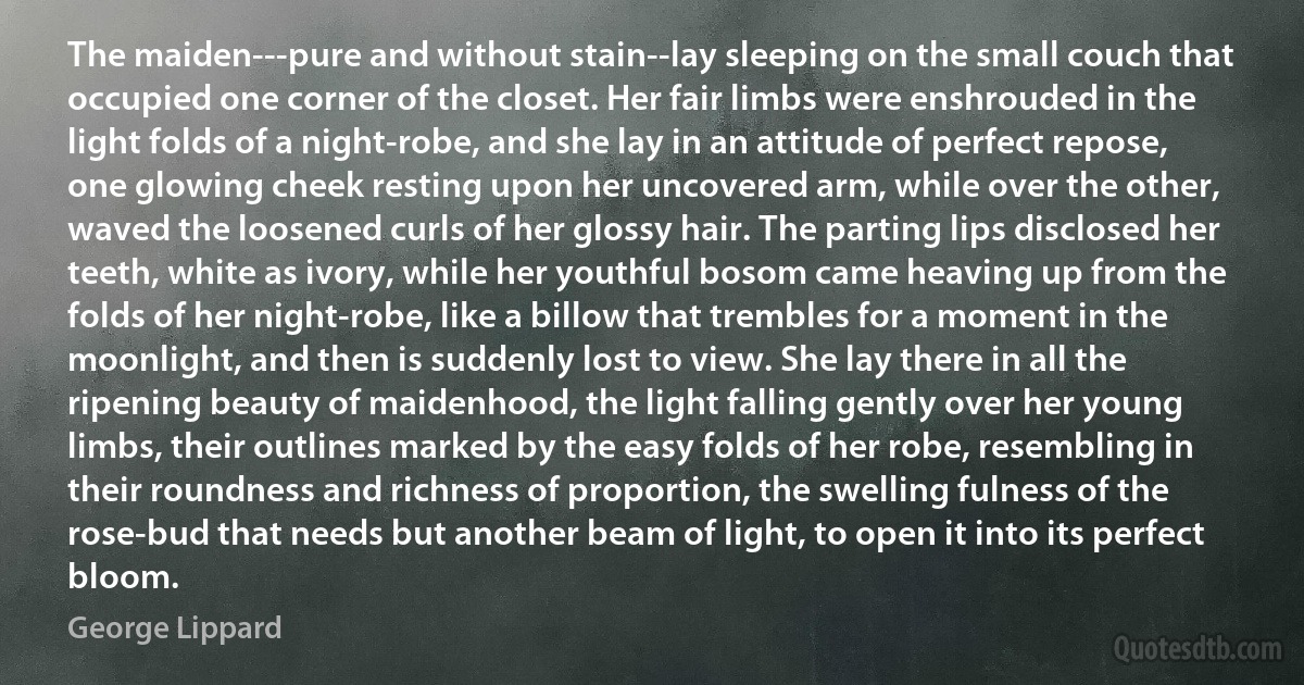 The maiden---pure and without stain--lay sleeping on the small couch that occupied one corner of the closet. Her fair limbs were enshrouded in the light folds of a night-robe, and she lay in an attitude of perfect repose, one glowing cheek resting upon her uncovered arm, while over the other, waved the loosened curls of her glossy hair. The parting lips disclosed her teeth, white as ivory, while her youthful bosom came heaving up from the folds of her night-robe, like a billow that trembles for a moment in the moonlight, and then is suddenly lost to view. She lay there in all the ripening beauty of maidenhood, the light falling gently over her young limbs, their outlines marked by the easy folds of her robe, resembling in their roundness and richness of proportion, the swelling fulness of the rose-bud that needs but another beam of light, to open it into its perfect bloom. (George Lippard)