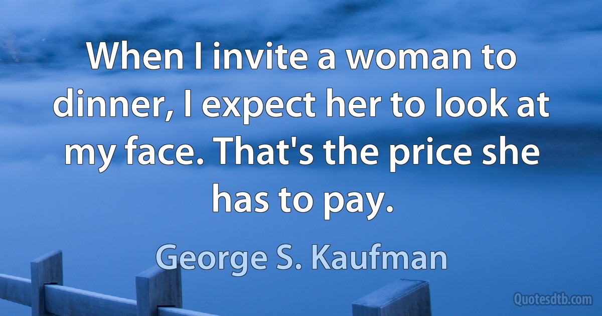 When I invite a woman to dinner, I expect her to look at my face. That's the price she has to pay. (George S. Kaufman)