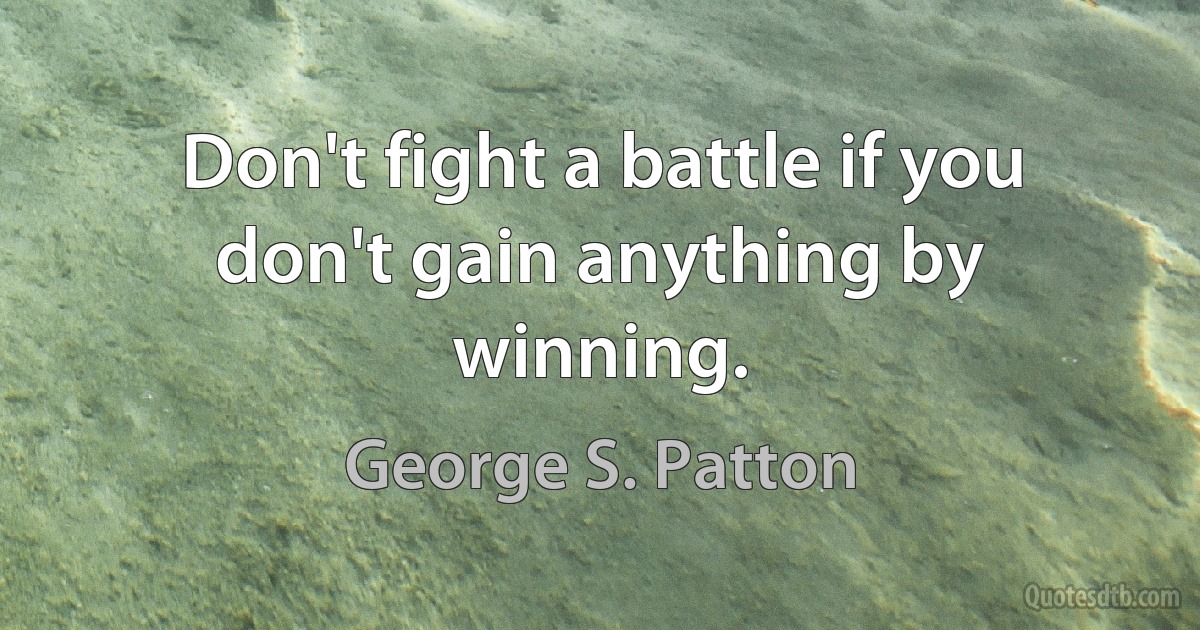 Don't fight a battle if you don't gain anything by winning. (George S. Patton)