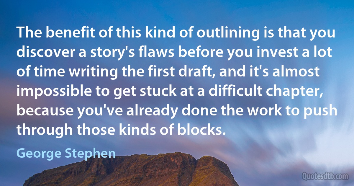 The benefit of this kind of outlining is that you discover a story's flaws before you invest a lot of time writing the first draft, and it's almost impossible to get stuck at a difficult chapter, because you've already done the work to push through those kinds of blocks. (George Stephen)