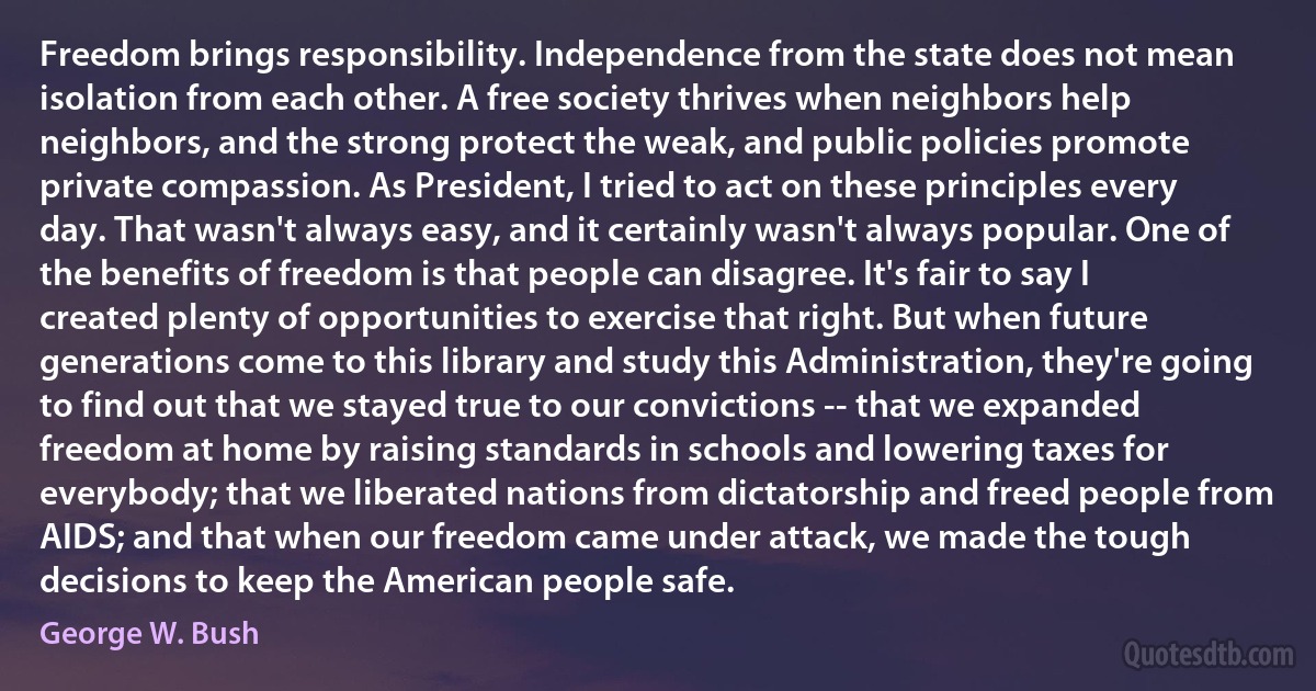 Freedom brings responsibility. Independence from the state does not mean isolation from each other. A free society thrives when neighbors help neighbors, and the strong protect the weak, and public policies promote private compassion. As President, I tried to act on these principles every day. That wasn't always easy, and it certainly wasn't always popular. One of the benefits of freedom is that people can disagree. It's fair to say I created plenty of opportunities to exercise that right. But when future generations come to this library and study this Administration, they're going to find out that we stayed true to our convictions -- that we expanded freedom at home by raising standards in schools and lowering taxes for everybody; that we liberated nations from dictatorship and freed people from AIDS; and that when our freedom came under attack, we made the tough decisions to keep the American people safe. (George W. Bush)