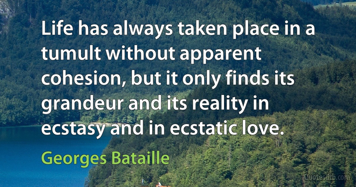 Life has always taken place in a tumult without apparent cohesion, but it only finds its grandeur and its reality in ecstasy and in ecstatic love. (Georges Bataille)