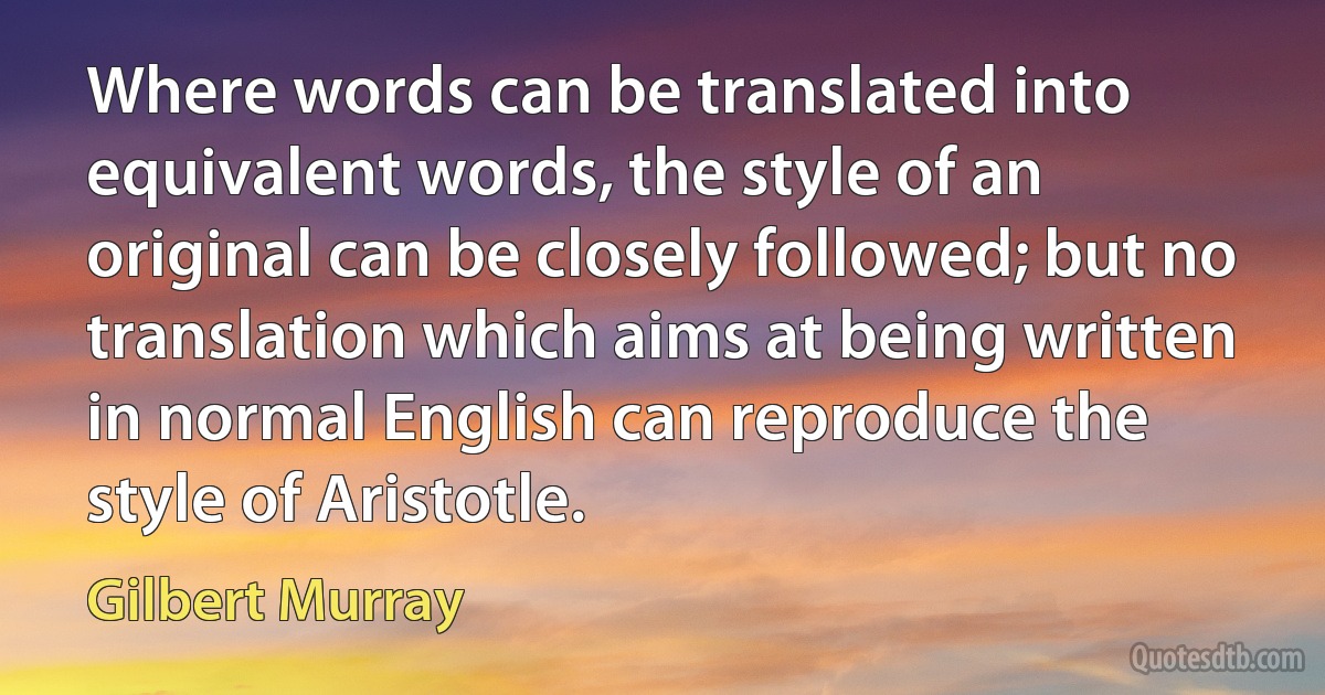 Where words can be translated into equivalent words, the style of an original can be closely followed; but no translation which aims at being written in normal English can reproduce the style of Aristotle. (Gilbert Murray)