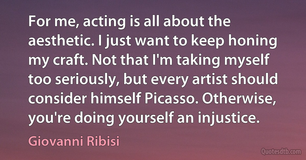 For me, acting is all about the aesthetic. I just want to keep honing my craft. Not that I'm taking myself too seriously, but every artist should consider himself Picasso. Otherwise, you're doing yourself an injustice. (Giovanni Ribisi)