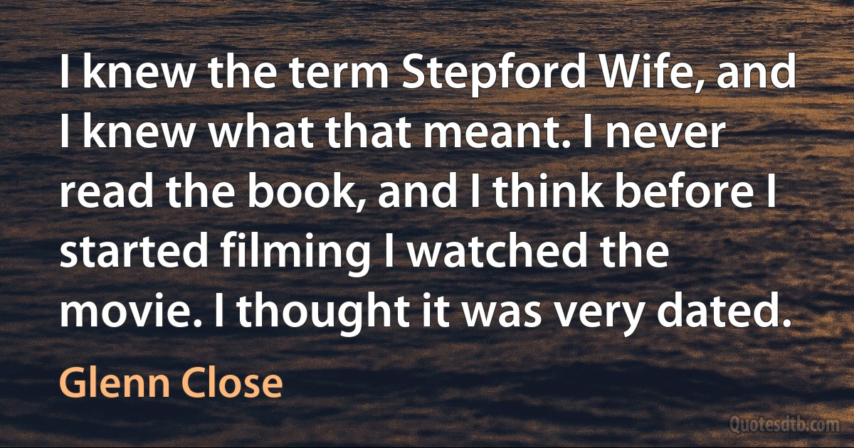 I knew the term Stepford Wife, and I knew what that meant. I never read the book, and I think before I started filming I watched the movie. I thought it was very dated. (Glenn Close)