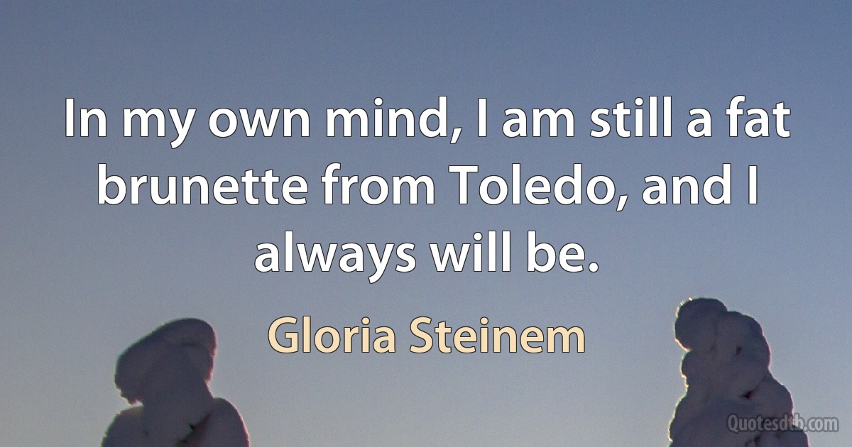 In my own mind, I am still a fat brunette from Toledo, and I always will be. (Gloria Steinem)